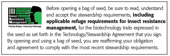 Insect Resistance Management: Before opening a bag of seed, be sure to read, understand and accept the stewardship requirements, including applicable refuge requirements for insect resistance management, for the biotechnology traits expressed in the seed as set forth in the Monsanto Technology/Stewardship Agreement that you sign. By opening and using a bag of seed, you are reaffirming your obligation to comply with the most recent stewardship requirements.